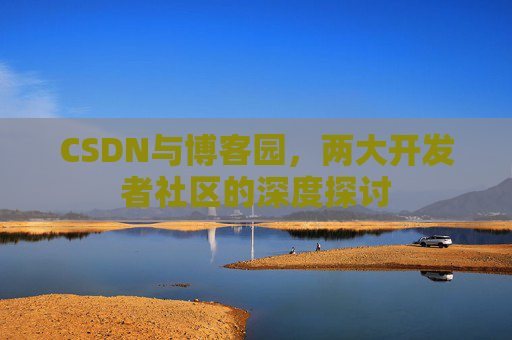 CSDN与博客园,两大开发者社区的深度探讨 CSDN与博客园,两大开发者社区的深度探讨